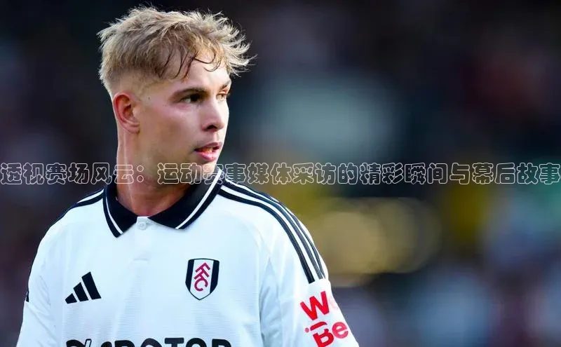 乐虎8国际百度大脑透视赛场风云：运动赛事媒体采访的精彩瞬间与幕后故事