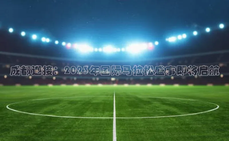 成都迎接：2023年国际马拉松盛事即将启航