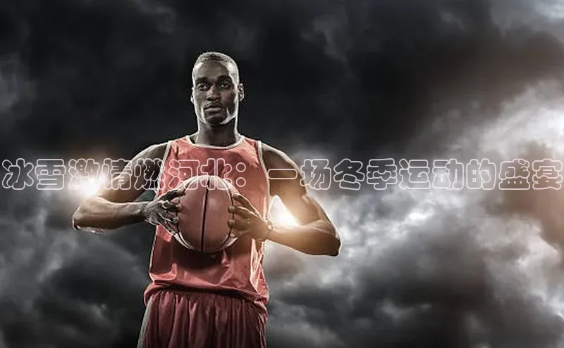 冰雪激情燃河北：一场冬季运动的盛宴