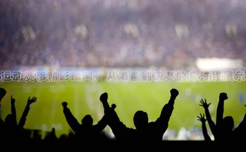 运动赛事精彩瞬间：从准备到决赛的全过程展示